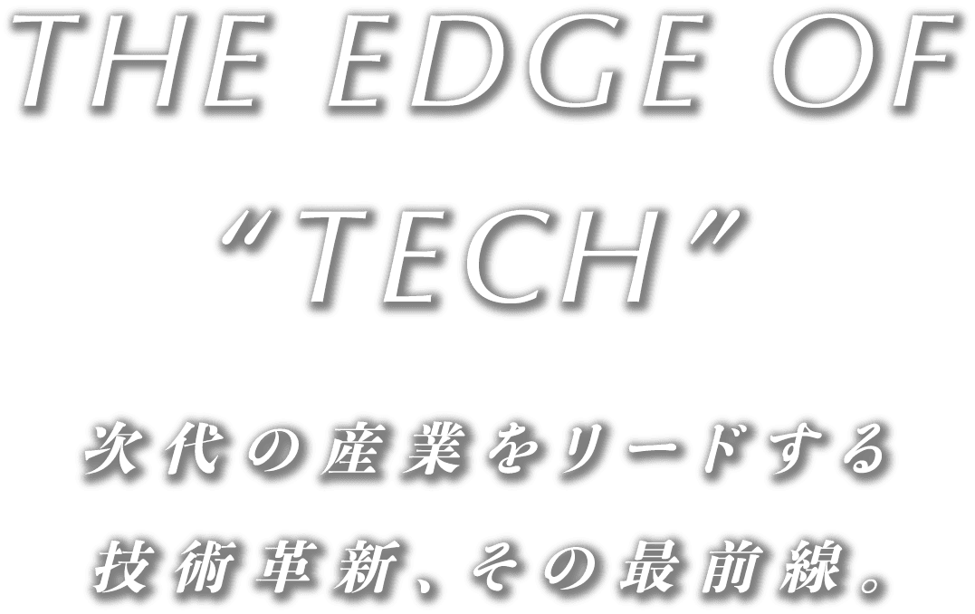The Edge of ‚TECH” 次代の産業をリードする技術革新、その最前線。